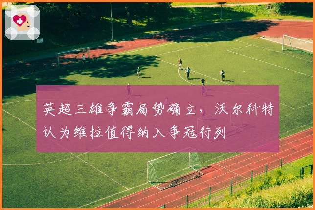 英超三雄争霸局势确立，沃尔科特认为维拉值得纳入争冠行列