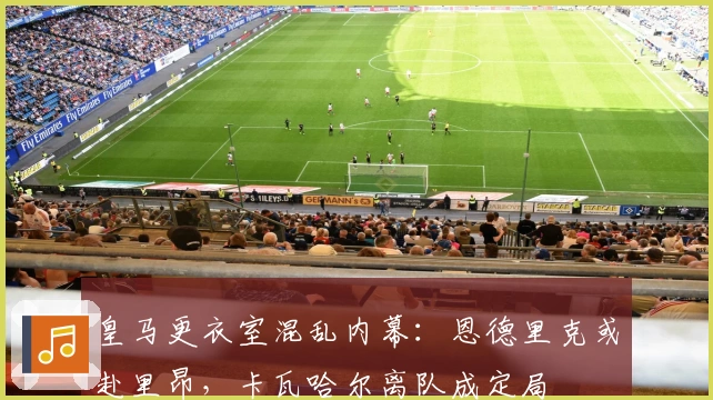 皇马更衣室混乱内幕：恩德里克或赴里昂，卡瓦哈尔离队成定局