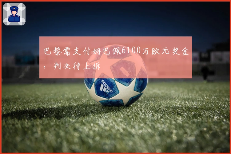 巴黎需支付姆巴佩6100万欧元奖金,判决待上诉