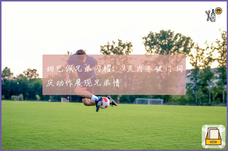 姆巴佩兄弟闪耀：9天内齐破门 同庆动作展现兄弟情