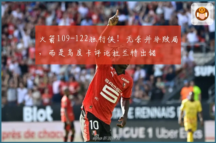 火箭109-122独行侠！无奈并非败局，而是乌度卡评论杜兰特出错