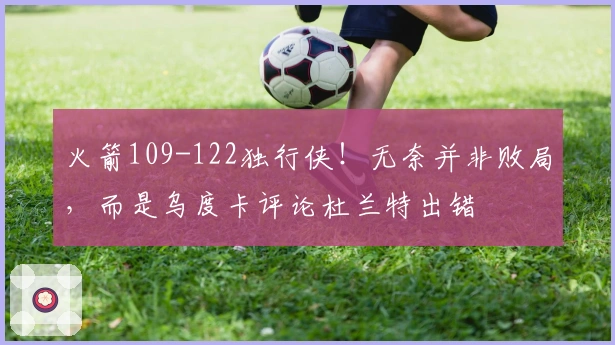 火箭109-122独行侠！无奈并非败局，而是乌度卡评论杜兰特出错