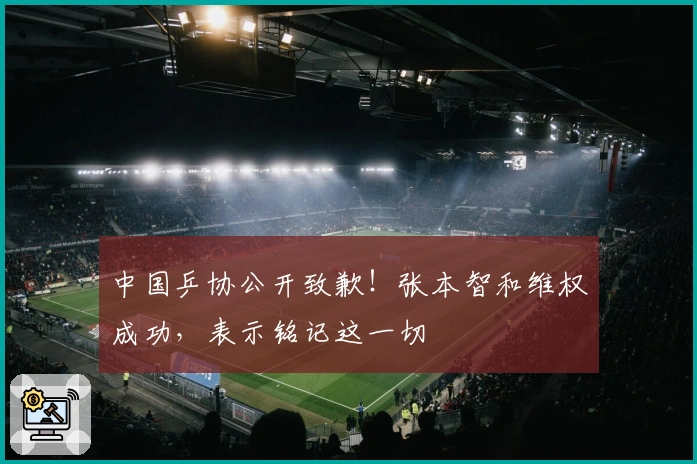 中国乒协公开致歉！张本智和维权成功，表示铭记这一切