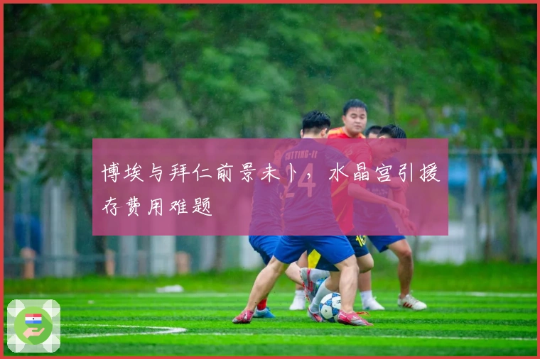 博埃与拜仁前景未卜，水晶宫引援存费用难题