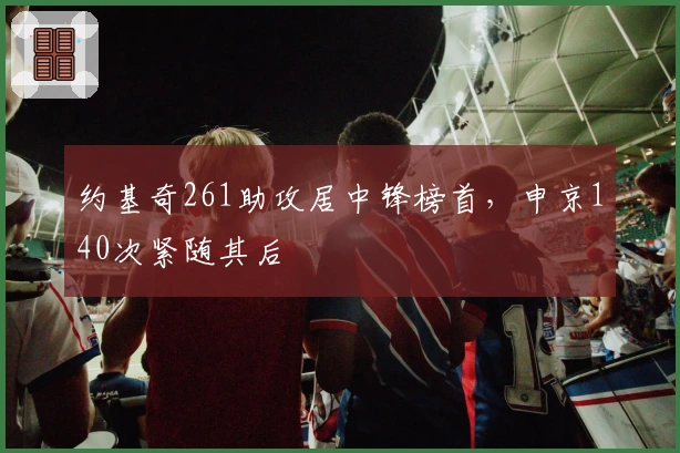 约基奇261助攻居中锋榜首，申京140次紧随其后