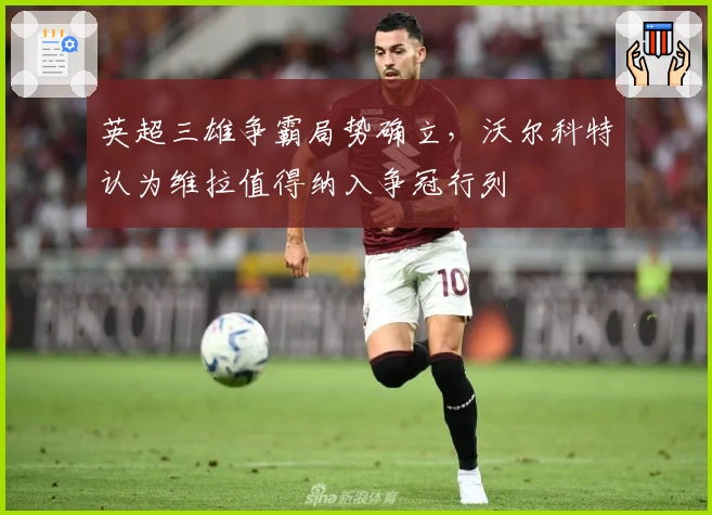 英超三雄争霸局势确立,沃尔科特认为维拉值得纳入争冠行列