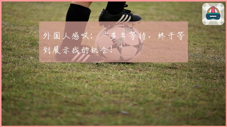 外国人感叹：“多年等待，终于等到展示我的机会！”