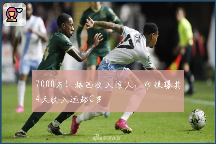 7000万！梅西收入惊人，印媒曝其4天收入远超C罗