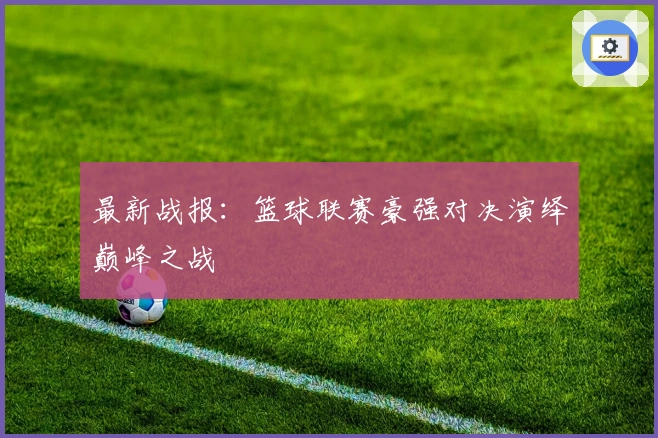 最新战报：篮球联赛豪强对决演绎巅峰之战